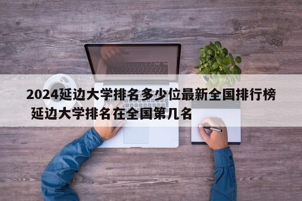 2024延边大学排名多少位最新全国排行榜 延边大学排名在全国第几名