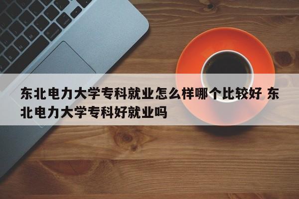 东北电力大学专科就业怎么样哪个比较好 东北电力大学专科好就业吗