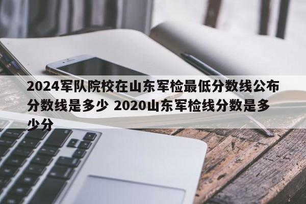 2024军队院校在山东军检最低分数线公布分数线是多少 2020山东军检线分数是多少分