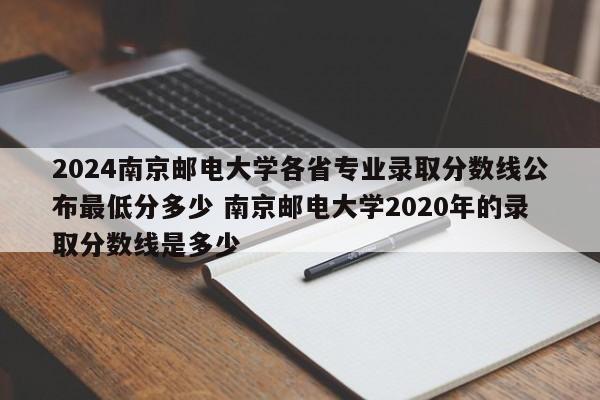 2024南京邮电大学各省专业录取分数线公布最低分多少 南京邮电大学2020年的录取分数线是多少