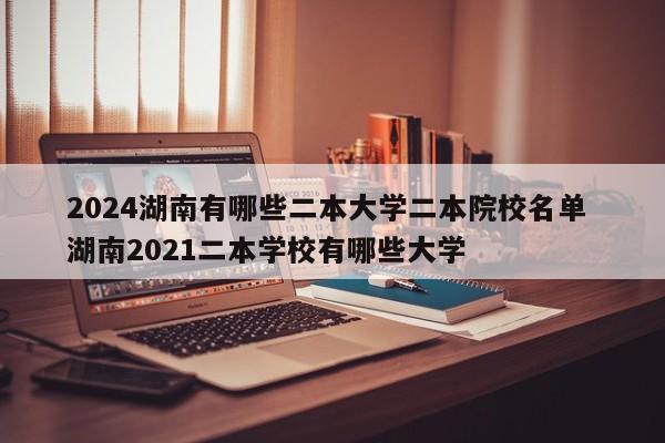 2024湖南有哪些二本大学二本院校名单 湖南2021二本学校有哪些大学