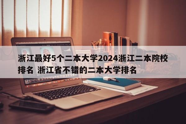 浙江最好5个二本大学2024浙江二本院校排名 浙江省不错的二本大学排名