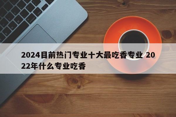 2024目前热门专业十大最吃香专业 2022年什么专业吃香