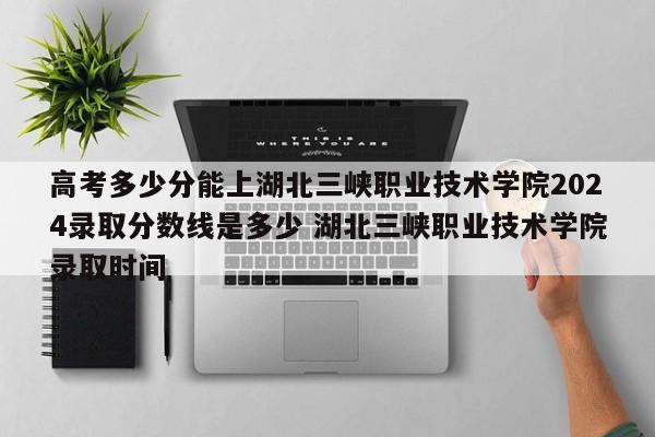 高考多少分能上湖北三峡职业技术学院2024录取分数线是多少 湖北三峡职业技术学院录取时间