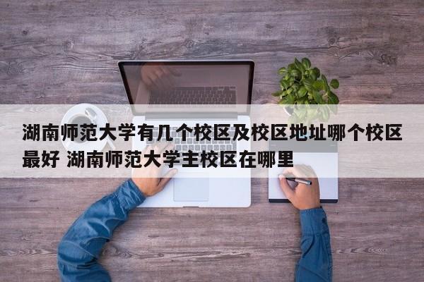 湖南师范大学有几个校区及校区地址哪个校区最好 湖南师范大学主校区在哪里