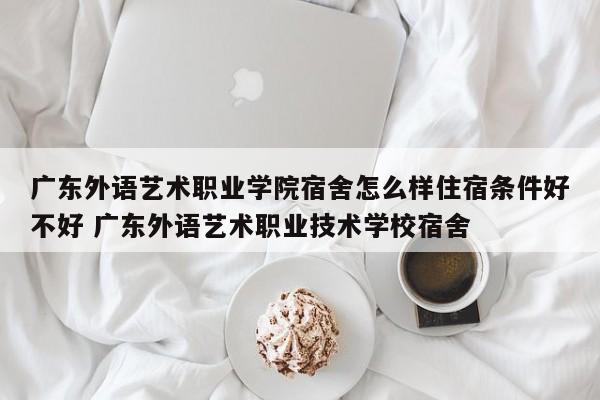 广东外语艺术职业学院宿舍怎么样住宿条件好不好 广东外语艺术职业技术学校宿舍