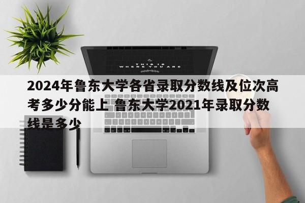 2024年鲁东大学各省录取分数线及位次高考多少分能上 鲁东大学2021年录取分数线是多少