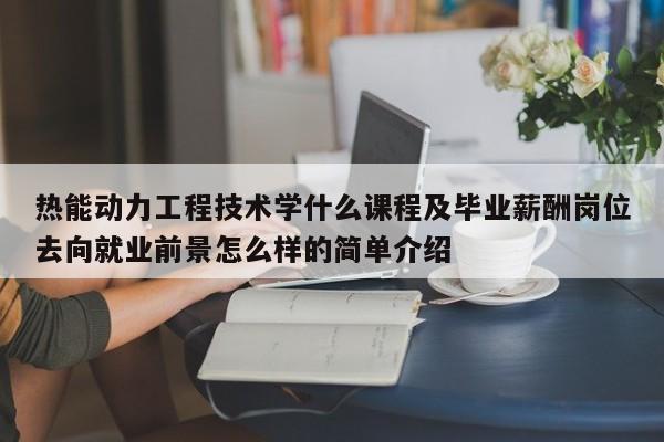 热能动力工程技术学什么课程及毕业薪酬岗位去向就业前景怎么样的简单介绍