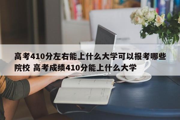 高考410分左右能上什么大学可以报考哪些院校 高考成绩410分能上什么大学