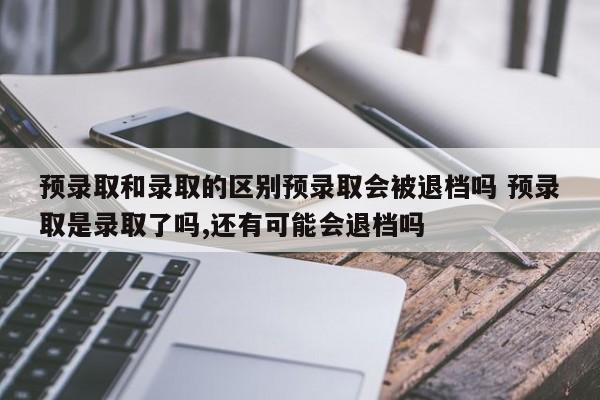 预录取和录取的区别预录取会被退档吗 预录取是录取了吗,还有可能会退档吗