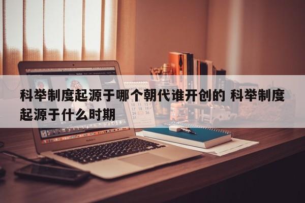 科举制度起源于哪个朝代谁开创的 科举制度起源于什么时期