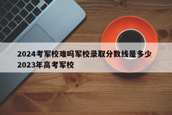 2024考军校难吗军校录取分数线是多少 2023年高考军校