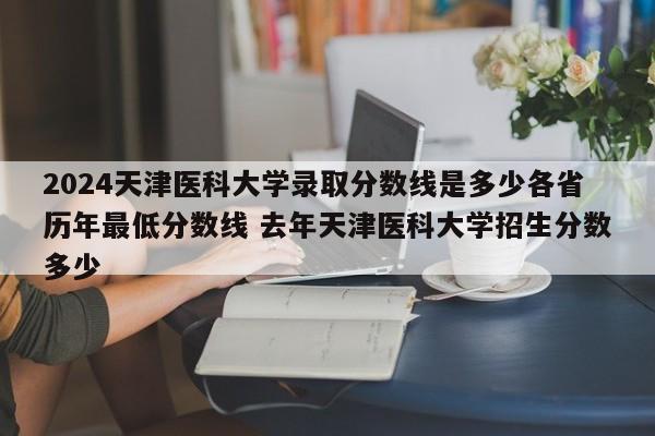 2024天津医科大学录取分数线是多少各省历年最低分数线 去年天津医科大学招生分数多少