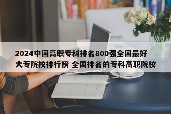 2024中国高职专科排名800强全国最好大专院校排行榜 全国排名的专科高职院校