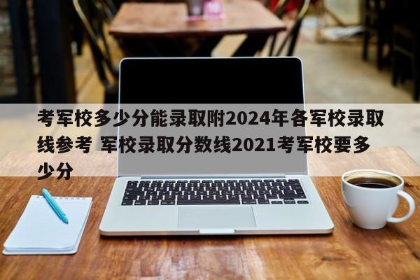 考军校多少分能录取附2024年各军校录取线参考 军校录取分数线2021考军校要多少分