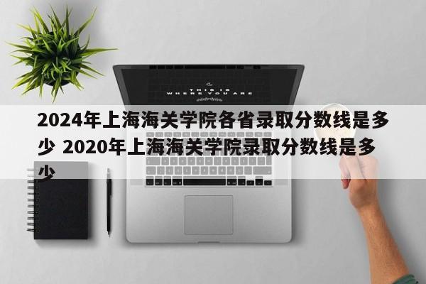 2024年上海海关学院各省录取分数线是多少 2020年上海海关学院录取分数线是多少