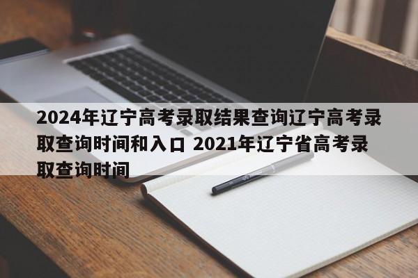 2024年辽宁高考录取结果查询辽宁高考录取查询时间和入口 2021年辽宁省高考录取查询时间