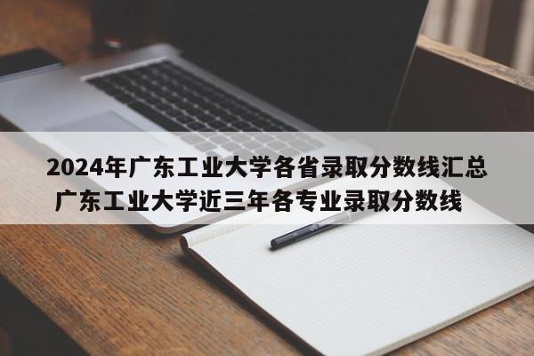 2024年广东工业大学各省录取分数线汇总 广东工业大学近三年各专业录取分数线