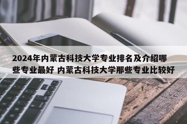 2024年内蒙古科技大学专业排名及介绍哪些专业最好 内蒙古科技大学那些专业比较好