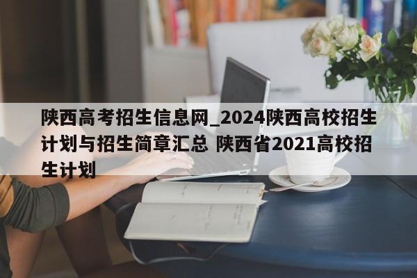 陕西高考招生信息网_2024陕西高校招生计划与招生简章汇总 陕西省2021高校招生计划