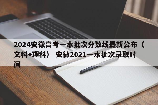 2024安徽高考一本批次分数线最新公布（文科+理科） 安徽2021一本批次录取时间