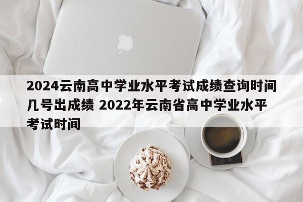 2024云南高中学业水平考试成绩查询时间几号出成绩 2022年云南省高中学业水平考试时间