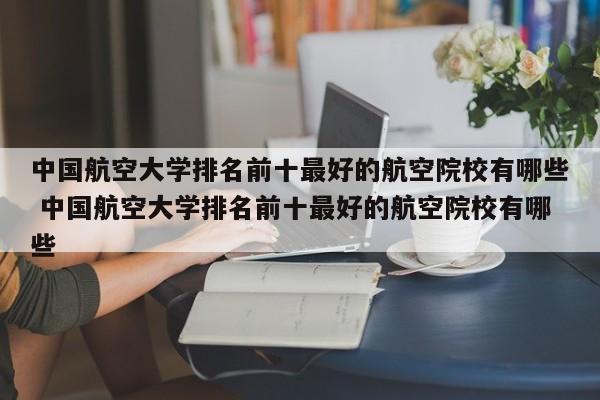 中国航空大学排名前十最好的航空院校有哪些 中国航空大学排名前十最好的航空院校有哪些