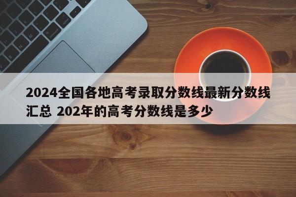 2024全国各地高考录取分数线最新分数线汇总 202年的高考分数线是多少