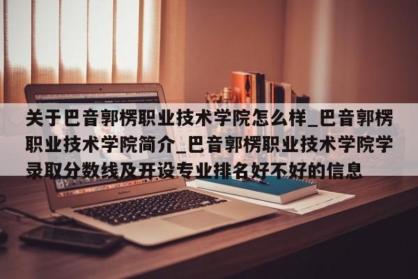 关于巴音郭楞职业技术学院怎么样_巴音郭楞职业技术学院简介_巴音郭楞职业技术学院学录取分数线及开设专业排名好不好的信息