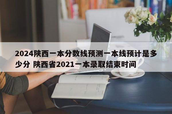 2024陕西一本分数线预测一本线预计是多少分 陕西省2021一本录取结束时间