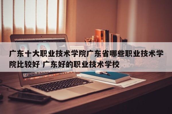 广东十大职业技术学院广东省哪些职业技术学院比较好 广东好的职业技术学校