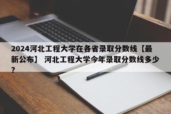 2024河北工程大学在各省录取分数线【最新公布】 河北工程大学今年录取分数线多少?