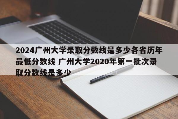 2024广州大学录取分数线是多少各省历年最低分数线 广州大学2020年第一批次录取分数线是多少