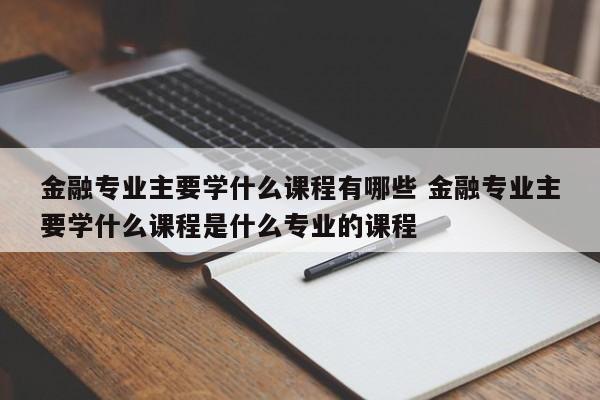 金融专业主要学什么课程有哪些 金融专业主要学什么课程是什么专业的课程