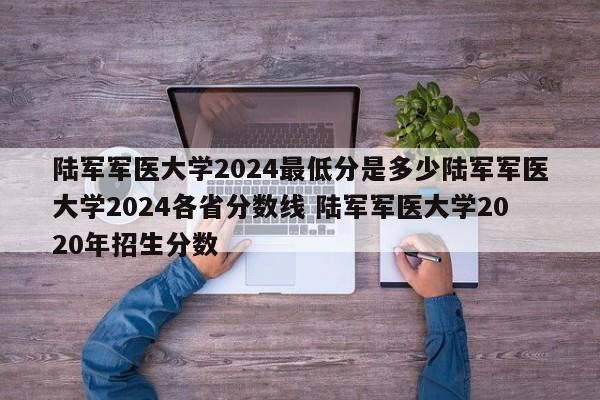 陆军军医大学2024最低分是多少陆军军医大学2024各省分数线 陆军军医大学2020年招生分数