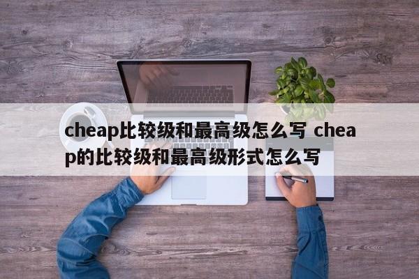 cheap比较级和最高级怎么写 cheap的比较级和最高级形式怎么写