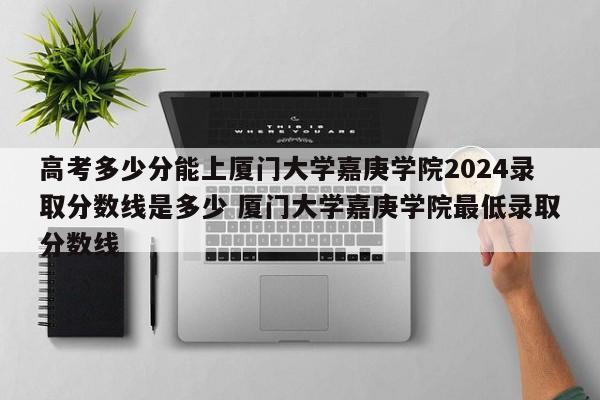 高考多少分能上厦门大学嘉庚学院2024录取分数线是多少 厦门大学嘉庚学院最低录取分数线