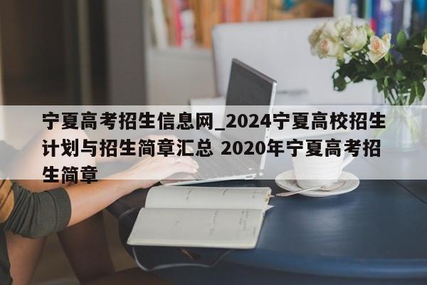 宁夏高考招生信息网_2024宁夏高校招生计划与招生简章汇总 2020年宁夏高考招生简章