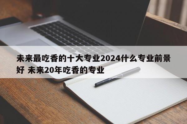 未来最吃香的十大专业2024什么专业前景好 未来20年吃香的专业