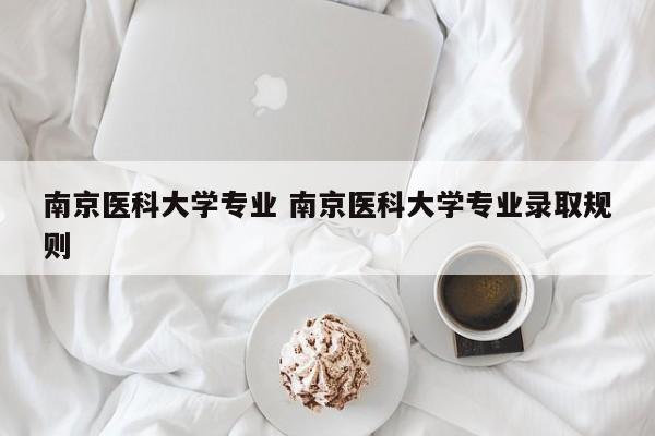 南京医科大学专业 南京医科大学专业录取规则