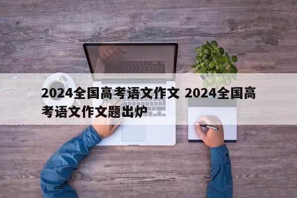 2024全国高考语文作文 2024全国高考语文作文题出炉