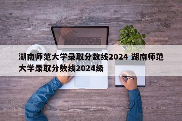 湖南师范大学录取分数线2024 湖南师范大学录取分数线2024级