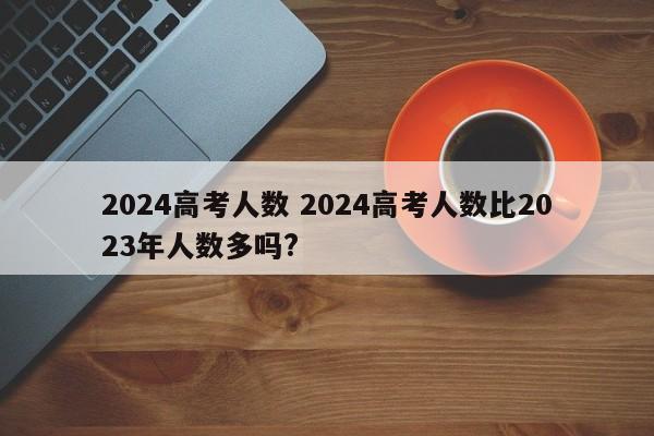 2024高考人数 2024高考人数比2023年人数多吗?