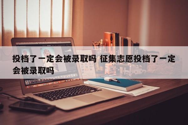 投档了一定会被录取吗 征集志愿投档了一定会被录取吗