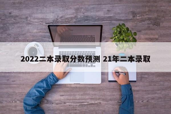 2022二本录取分数预测 21年二本录取