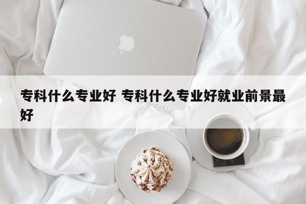 专科什么专业好 专科什么专业好就业前景最好