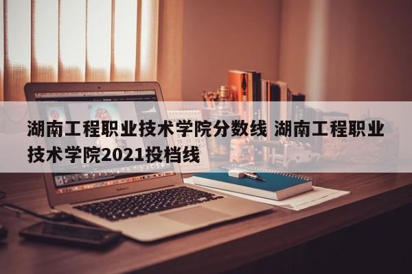 湖南工程职业技术学院分数线 湖南工程职业技术学院2021投档线