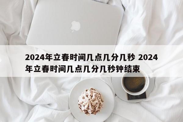 2024年立春时间几点几分几秒 2024年立春时间几点几分几秒钟结束