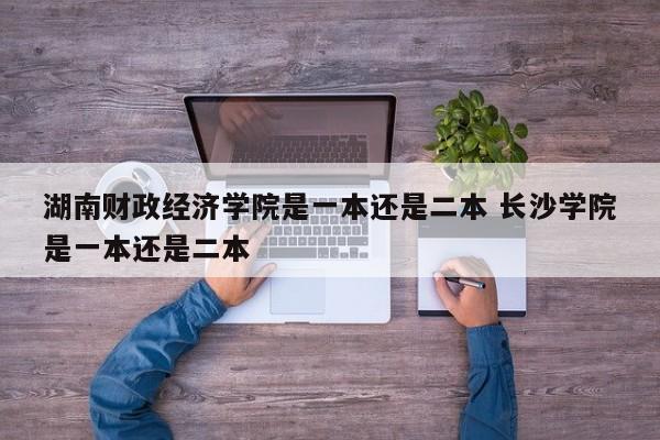 湖南财政经济学院是一本还是二本 长沙学院是一本还是二本