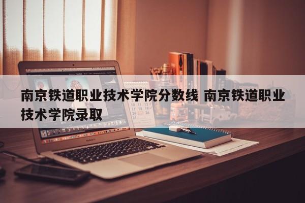 南京铁道职业技术学院分数线 南京铁道职业技术学院录取